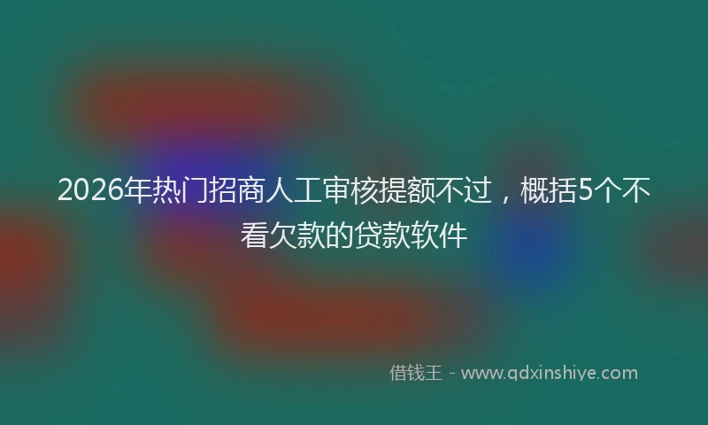 2026年热门招商人工审核提额不过，概括5个不看欠款的贷款软件