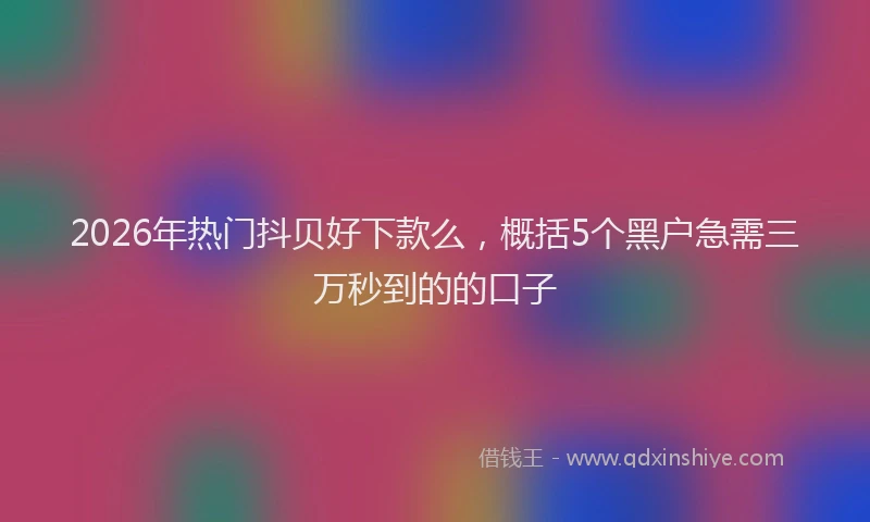 2026年热门抖贝好下款么，概括5个黑户急需三万秒到的的口子