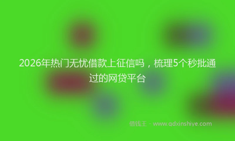 2026年热门无忧借款上征信吗，梳理5个秒批通过的网贷平台