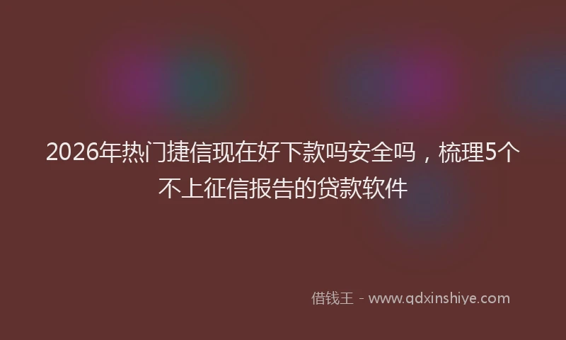 2026年热门捷信现在好下款吗安全吗，梳理5个不上征信报告的贷款软件