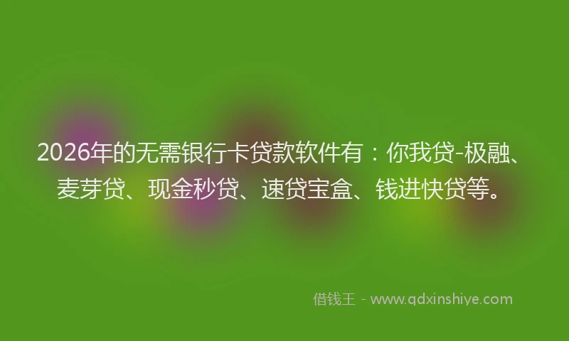 2026年的无需银行卡贷款软件有：你我贷-极融、麦芽贷、现金秒贷、速贷宝盒、钱进快贷等。