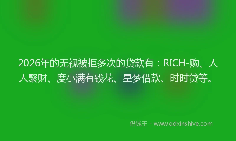 2026年的无视被拒多次的贷款有：RICH-购、人人聚财、度小满有钱花、星梦借款、时时贷等。