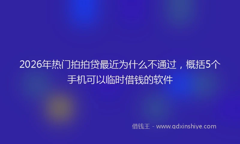 2026年热门拍拍贷最近为什么不通过，概括5个手机可以临时借钱的软件