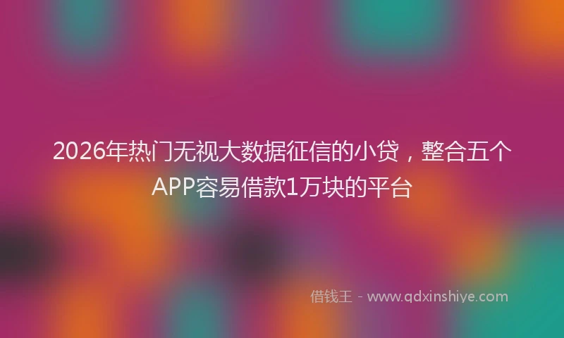 2026年热门无视大数据征信的小贷，整合五个APP容易借款1万块的平台