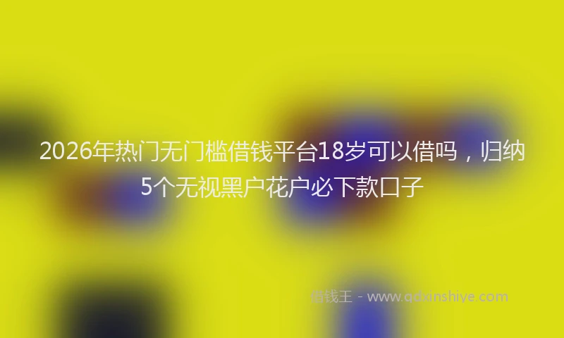 2026年热门无门槛借钱平台18岁可以借吗，归纳5个无视黑户花户必下款口子