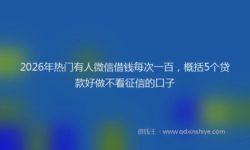 2026年热门有人微信借钱每次一百，概括5个贷款好做不看征信的口子