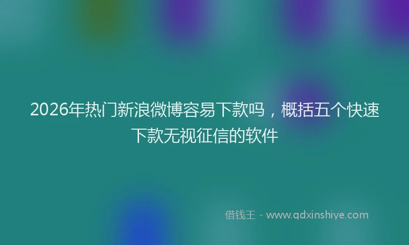 2026年热门新浪微博容易下款吗，概括五个快速下款无视征信的软件