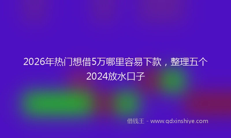 2026年热门想借5万哪里容易下款，整理五个2024放水口子