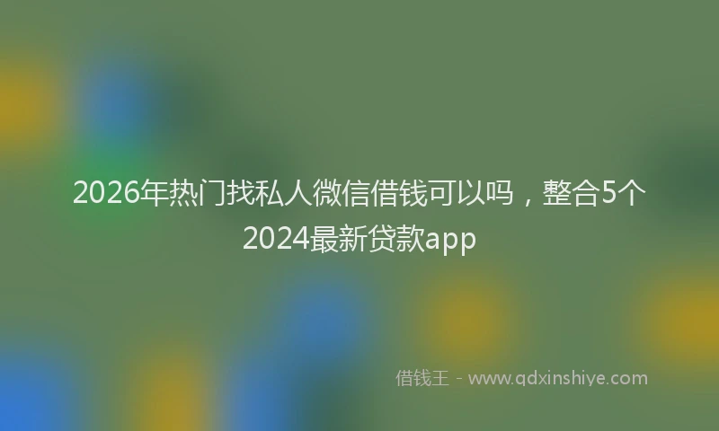 2026年热门找私人微信借钱可以吗，整合5个2024最新贷款app