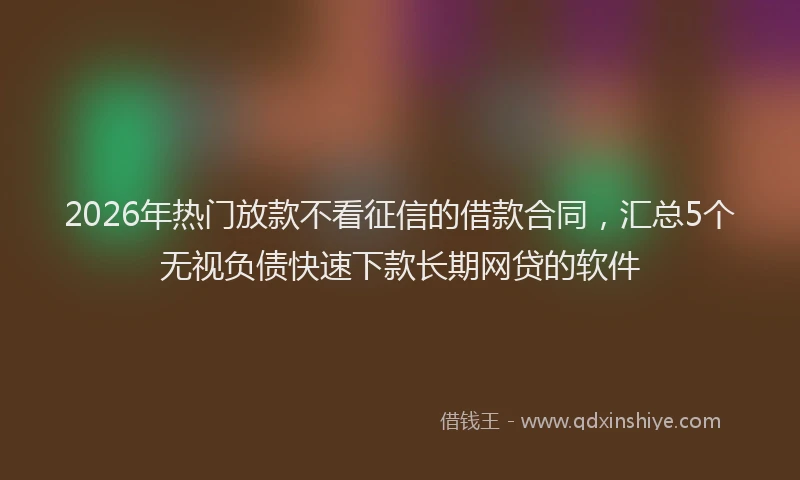 2026年热门放款不看征信的借款合同，汇总5个无视负债快速下款长期网贷的软件