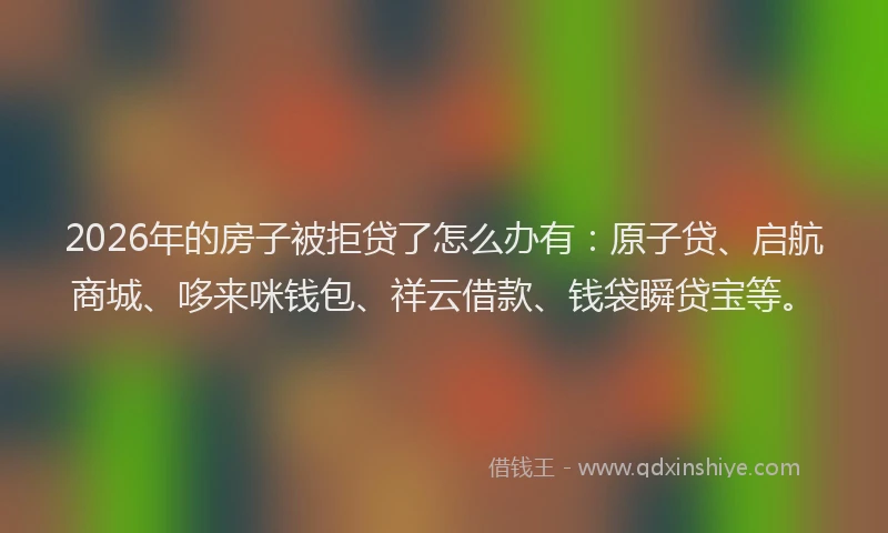 2026年的房子被拒贷了怎么办有：原子贷、启航商城、哆来咪钱包、祥云借款、钱袋瞬贷宝等。