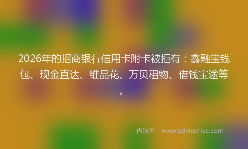 2026年的招商银行信用卡附卡被拒有：鑫融宝钱包、现金直达、维品花、万贝租物、借钱宝途等。