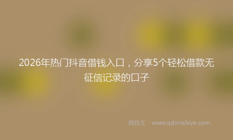 2026年热门抖音借钱入口，分享5个轻松借款无征信记录的口子