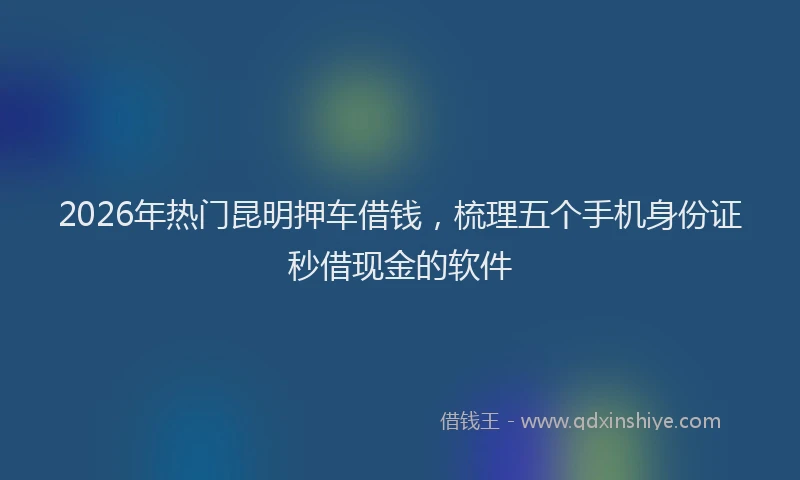 2026年热门昆明押车借钱，梳理五个手机身份证秒借现金的软件