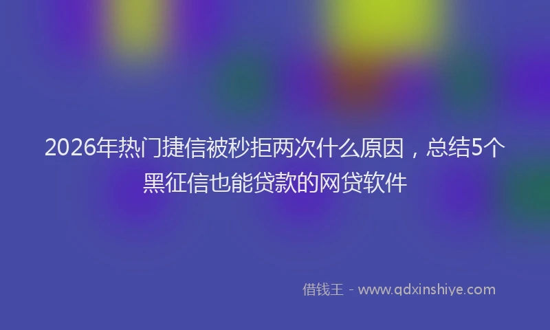 2026年热门捷信被秒拒两次什么原因，总结5个黑征信也能贷款的网贷软件
