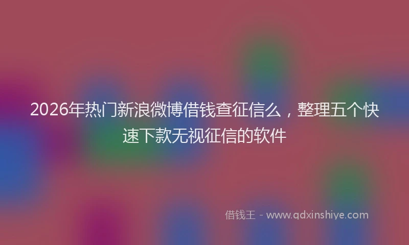 2026年热门新浪微博借钱查征信么，整理五个快速下款无视征信的软件