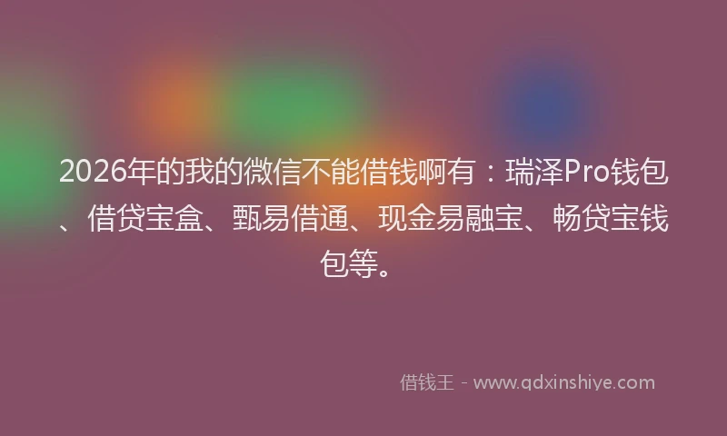 2026年的我的微信不能借钱啊有：瑞泽Pro钱包、借贷宝盒、甄易借通、现金易融宝、畅贷宝钱包等。