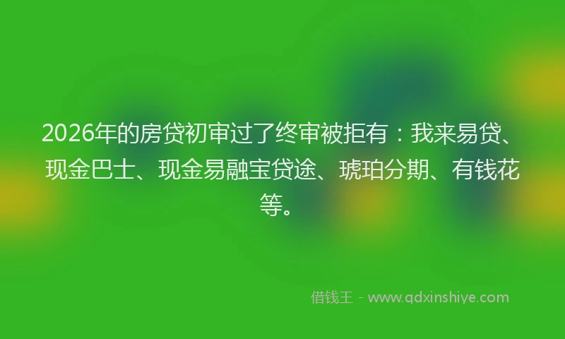 2026年的房贷初审过了终审被拒有:我来易贷、现金巴士、现金易融宝贷途、琥珀分期、有钱花等。