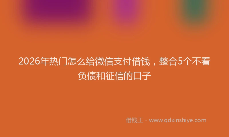 2026年热门怎么给微信支付借钱，整合5个不看负债和征信的口子