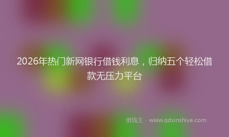 2026年热门新网银行借钱利息，归纳五个轻松借款无压力平台