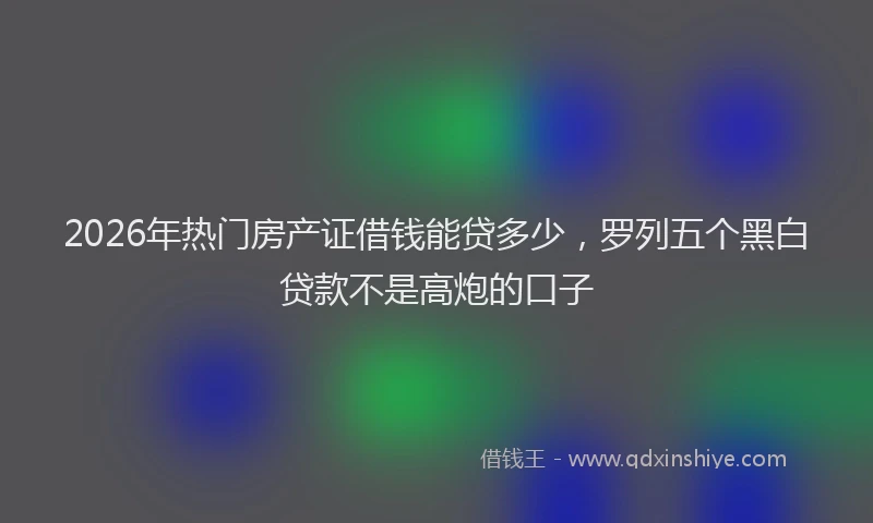 2026年热门房产证借钱能贷多少，罗列五个黑白贷款不是高炮的口子