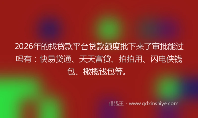 2026年的找贷款平台贷款额度批下来了审批能过吗有：快易贷通、天天富贷、拍拍用、闪电侠钱包、橄榄钱包等。