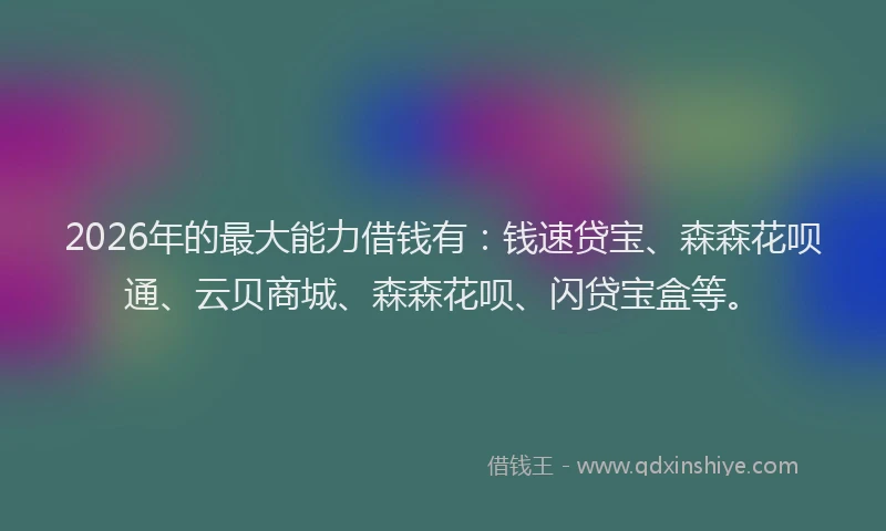 2026年的最大能力借钱有：钱速贷宝、森森花呗通、云贝商城、森森花呗、闪贷宝盒等。