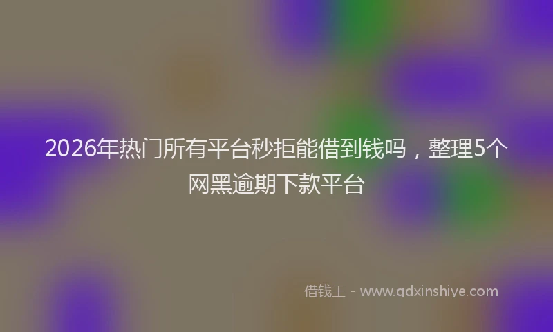 2026年热门所有平台秒拒能借到钱吗，整理5个网黑逾期下款平台