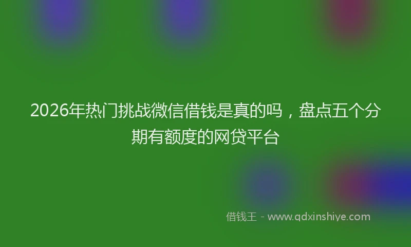 2026年热门挑战微信借钱是真的吗，盘点五个分期有额度的网贷平台