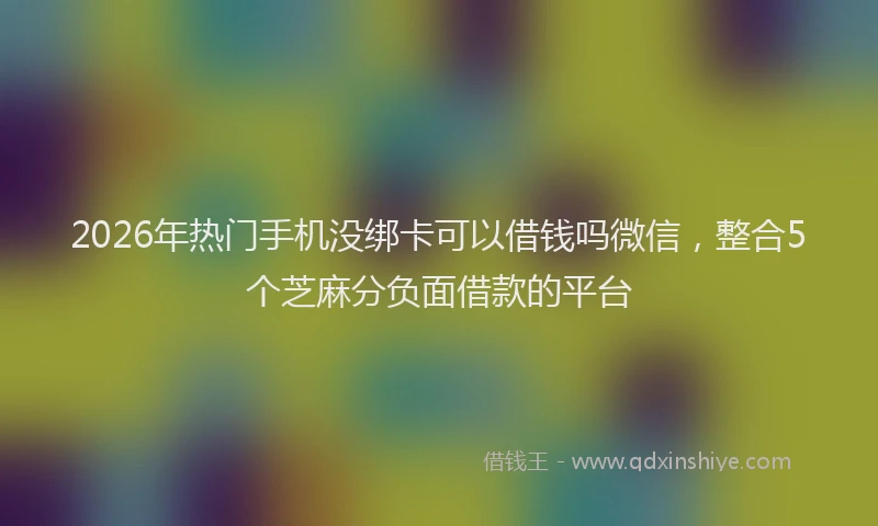 2026年热门手机没绑卡可以借钱吗微信,整合5个芝麻分负面借款的平台