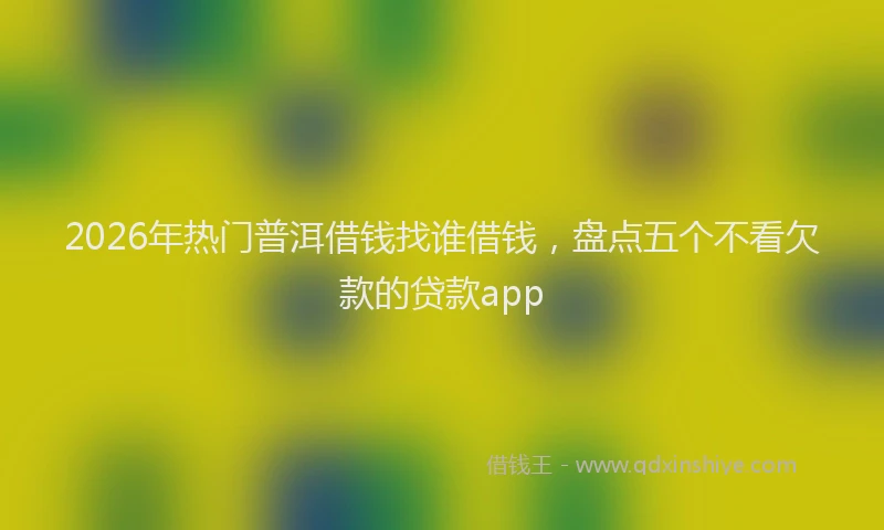 2026年热门普洱借钱找谁借钱，盘点五个不看欠款的贷款app