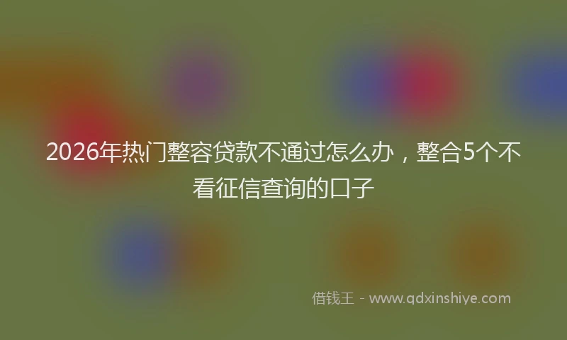 2026年热门整容贷款不通过怎么办，整合5个不看征信查询的口子