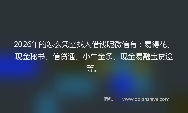 2026年的怎么凭空找人借钱呢微信有：易得花、现金秘书、信贷通、小牛金条、现金易融宝贷途等。