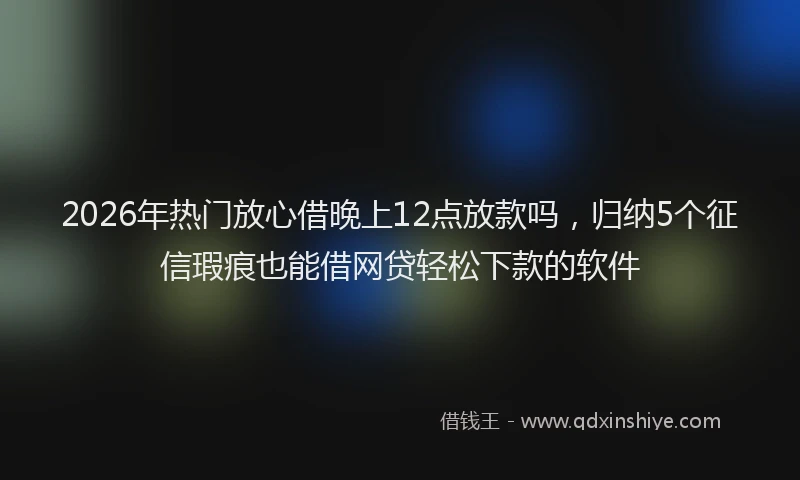 2026年热门放心借晚上12点放款吗，归纳5个征信瑕疵也能借网贷轻松下款的软件