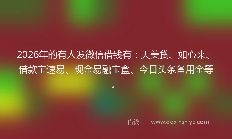 2026年的有人发微信借钱有：天美贷、如心来、借款宝速易、现金易融宝盒、今日头条备用金等。