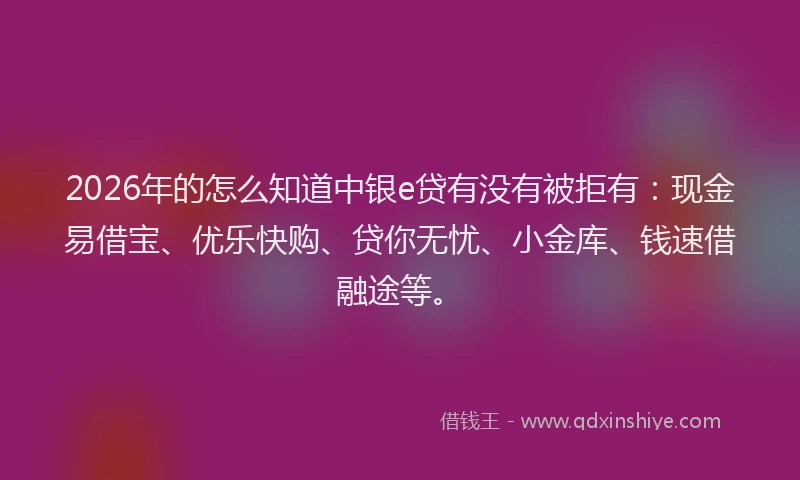 2026年的怎么知道中银e贷有没有被拒有：现金易借宝、优乐快购、贷你无忧、小金库、钱速借融途等。