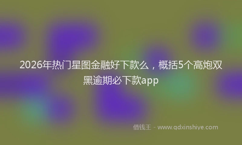 2026年热门星图金融好下款么，概括5个高炮双黑逾期必下款app