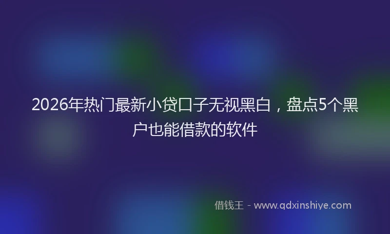2026年热门最新小贷口子无视黑白，盘点5个黑户也能借款的软件