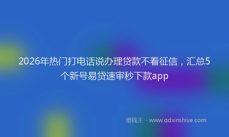 2026年热门打电话说办理贷款不看征信，汇总5个新号易贷速审秒下款app