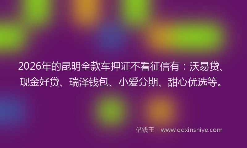 2026年的昆明全款车押证不看征信有：沃易贷、现金好贷、瑞泽钱包、小爱分期、甜心优选等。