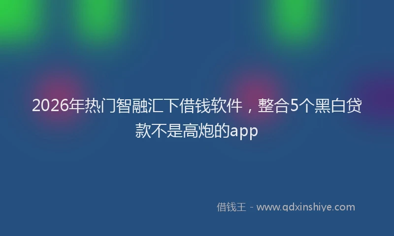 2026年热门智融汇下借钱软件，整合5个黑白贷款不是高炮的app