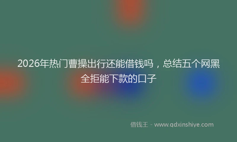 2026年热门曹操出行还能借钱吗，总结五个网黑全拒能下款的口子