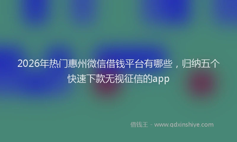 2026年热门惠州微信借钱平台有哪些,归纳五个快速下款无视征信的app