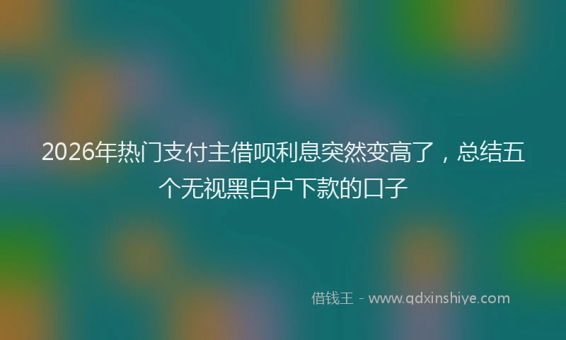 2026年热门支付主借呗利息突然变高了，总结五个无视黑白户下款的口子