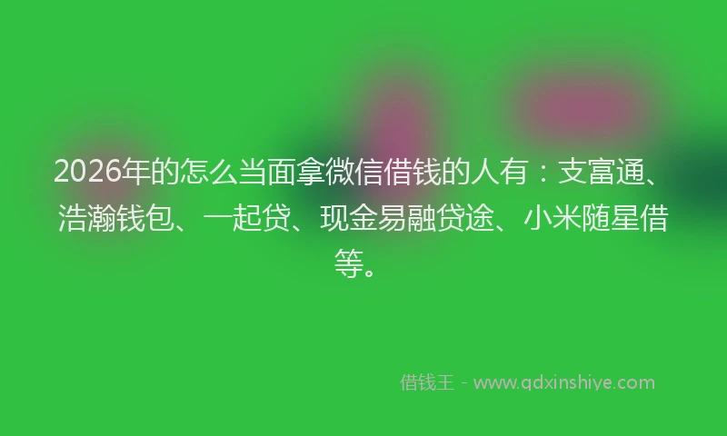2026年的怎么当面拿微信借钱的人有：支富通、浩瀚钱包、一起贷、现金易融贷途、小米随星借等。