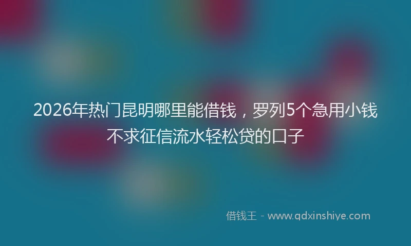 2026年热门昆明哪里能借钱，罗列5个急用小钱不求征信流水轻松贷的口子