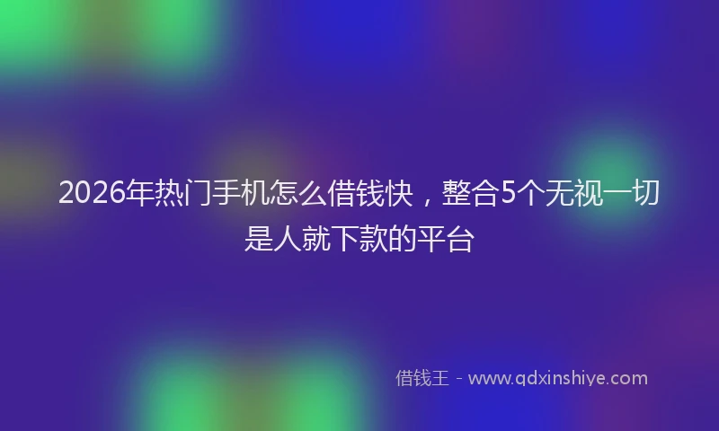 2026年热门手机怎么借钱快，整合5个无视一切是人就下款的平台