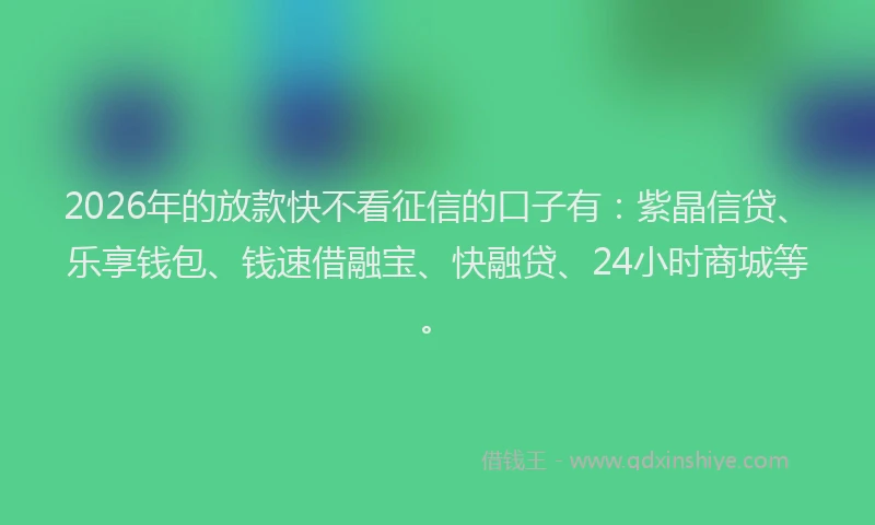 2026年的放款快不看征信的口子有：紫晶信贷、乐享钱包、钱速借融宝、快融贷、24小时商城等。