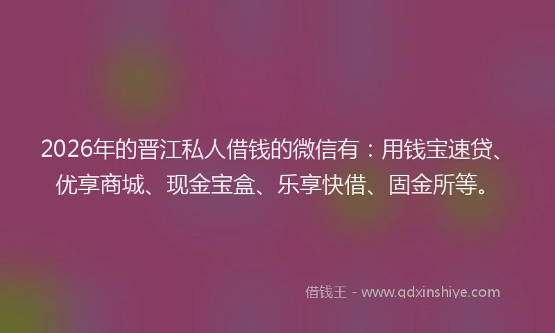 2026年的晋江私人借钱的微信有:用钱宝速贷、优享商城、现金宝盒、乐享快借、固金所等。