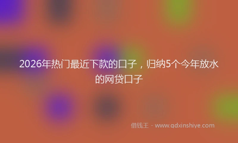2026年热门最近下款的口子，归纳5个今年放水的网贷口子